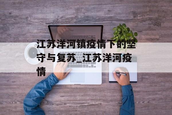 江苏洋河镇疫情下的坚守与复苏_江苏洋河疫情 江苏洋河镇疫情下的坚守与复苏_江苏洋河疫情