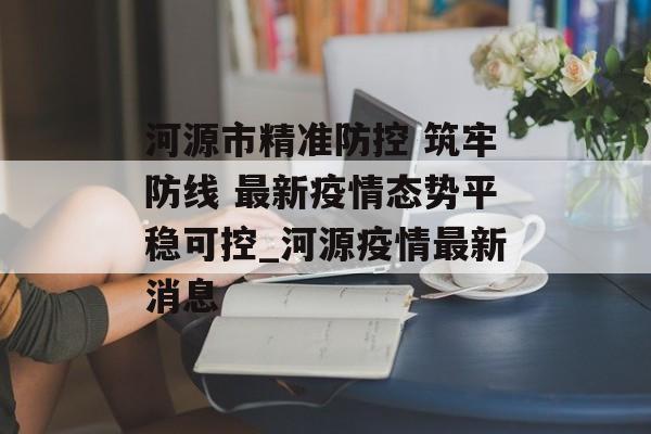 河源市精准防控 筑牢防线 最新疫情态势平稳可控_河源疫情最新消息 河源市精准防控 筑牢防线 最新疫情态势平稳可控_河源疫情最新消息