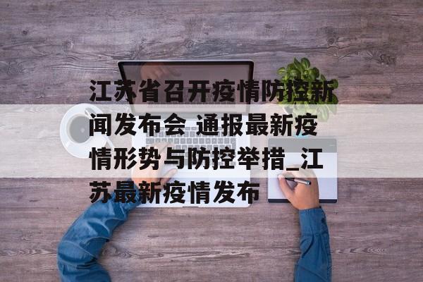 江苏省召开疫情防控新闻发布会 通报最新疫情形势与防控举措_江苏最新疫情发布 江苏省召开疫情防控新闻发布会 通报最新疫情形势与防控举措_江苏最新疫情发布