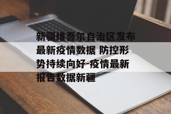 新疆维吾尔自治区发布最新疫情数据 防控形势持续向好-疫情最新报告数据新疆